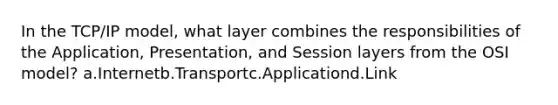 In the TCP/IP model, what layer combines the responsibilities of the Application, Presentation, and Session layers from the OSI model? a.Internetb.Transportc.Applicationd.Link