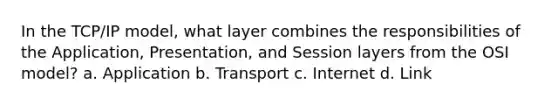 In the TCP/IP model, what layer combines the responsibilities of the Application, Presentation, and Session layers from the OSI model? a. Application b. Transport c. Internet d. Link