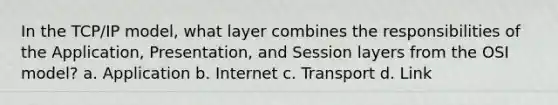 In the TCP/IP model, what layer combines the responsibilities of the Application, Presentation, and Session layers from the OSI model? a. Application b. Internet c. Transport d. Link