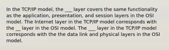 In the TCP/IP model, the ___ layer covers the same functionality as the application, presentation, and session layers in the OSI model. The Internet layer in the TCP/IP model corresponds with the __ layer in the OSI model. The ___ layer in the TCP/IP model corresponds with the the data link and physical layers in the OSI model.