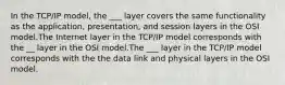 In the TCP/IP model, the ___ layer covers the same functionality as the application, presentation, and session layers in the OSI model.The Internet layer in the TCP/IP model corresponds with the __ layer in the OSI model.The ___ layer in the TCP/IP model corresponds with the the data link and physical layers in the OSI model.