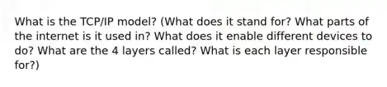 What is the TCP/IP model? (What does it stand for? What parts of the internet is it used in? What does it enable different devices to do? What are the 4 layers called? What is each layer responsible for?)