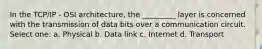 In the TCP/IP - OSI architecture, the _________ layer is concerned with the transmission of data bits over a communication circuit. Select one: a. Physical b. Data link c. Internet d. Transport