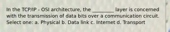 In the TCP/IP - OSI architecture, the _________ layer is concerned with the transmission of data bits over a communication circuit. Select one: a. Physical b. Data link c. Internet d. Transport