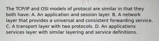 The TCP/IP and OSI models of protocol are similar in that they both have: A. An application and session layer. B. A network layer that provides a universal and consistent forwarding service. C. A transport layer with two protocols. D. An applications services layer with similar layering and service definitions.