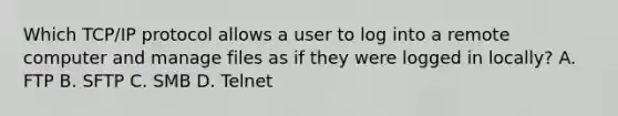 Which TCP/IP protocol allows a user to log into a remote computer and manage files as if they were logged in locally? A. FTP B. SFTP C. SMB D. Telnet