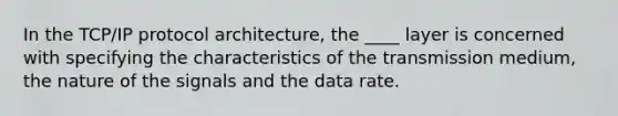 In the TCP/IP protocol architecture, the ____ layer is concerned with specifying the characteristics of the transmission medium, the nature of the signals and the data rate.