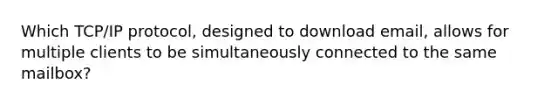 Which TCP/IP protocol, designed to download email, allows for multiple clients to be simultaneously connected to the same mailbox?