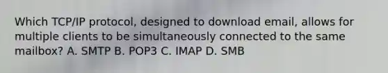 Which TCP/IP protocol, designed to download email, allows for multiple clients to be simultaneously connected to the same mailbox? A. SMTP B. POP3 C. IMAP D. SMB