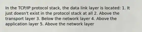 In the TCP/IP protocol stack, the data link layer is located: 1. It just doesn't exist in the protocol stack at all 2. Above the transport layer 3. Below the network layer 4. Above the application layer 5. Above the network layer