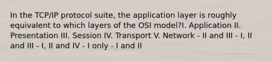 In the TCP/IP protocol suite, the application layer is roughly equivalent to which layers of the OSI model?I. Application II. Presentation III. Session IV. Transport V. Network - II and III - I, II and III - I, II and IV - I only - I and II