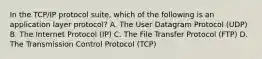 In the TCP/IP protocol suite, which of the following is an application layer protocol? A. The User Datagram Protocol (UDP) B. The Internet Protocol (IP) C. The File Transfer Protocol (FTP) D. The Transmission Control Protocol (TCP)