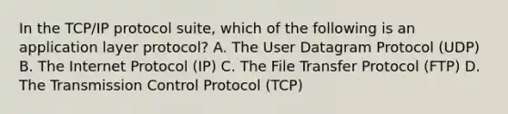 In the TCP/IP protocol suite, which of the following is an application layer protocol? A. The User Datagram Protocol (UDP) B. The Internet Protocol (IP) C. The File Transfer Protocol (FTP) D. The Transmission Control Protocol (TCP)