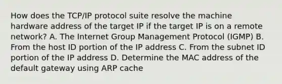 How does the TCP/IP protocol suite resolve the machine hardware address of the target IP if the target IP is on a remote network? A. The Internet Group Management Protocol (IGMP) B. From the host ID portion of the IP address C. From the subnet ID portion of the IP address D. Determine the MAC address of the default gateway using ARP cache