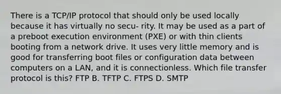 There is a TCP/IP protocol that should only be used locally because it has virtually no secu- rity. It may be used as a part of a preboot execution environment (PXE) or with thin clients booting from a network drive. It uses very little memory and is good for transferring boot files or configuration data between computers on a LAN, and it is connectionless. Which file transfer protocol is this? FTP B. TFTP C. FTPS D. SMTP