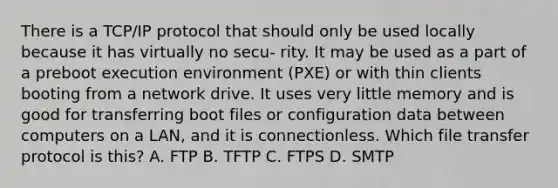 There is a TCP/IP protocol that should only be used locally because it has virtually no secu- rity. It may be used as a part of a preboot execution environment (PXE) or with thin clients booting from a network drive. It uses very little memory and is good for transferring boot files or configuration data between computers on a LAN, and it is connectionless. Which file transfer protocol is this? A. FTP B. TFTP C. FTPS D. SMTP