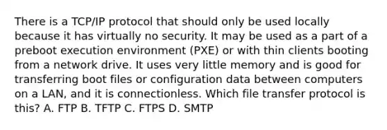 There is a TCP/IP protocol that should only be used locally because it has virtually no security. It may be used as a part of a preboot execution environment (PXE) or with thin clients booting from a network drive. It uses very little memory and is good for transferring boot files or configuration data between computers on a LAN, and it is connectionless. Which file transfer protocol is this? A. FTP B. TFTP C. FTPS D. SMTP