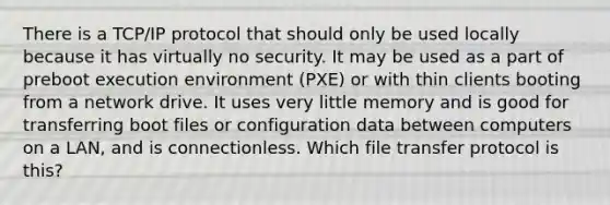 There is a TCP/IP protocol that should only be used locally because it has virtually no security. It may be used as a part of preboot execution environment (PXE) or with thin clients booting from a network drive. It uses very little memory and is good for transferring boot files or configuration data between computers on a LAN, and is connectionless. Which file transfer protocol is this?