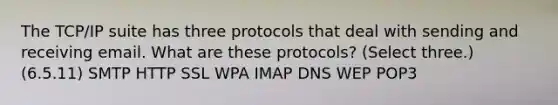 The TCP/IP suite has three protocols that deal with sending and receiving email. What are these protocols? (Select three.) (6.5.11) SMTP HTTP SSL WPA IMAP DNS WEP POP3