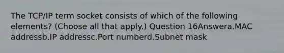 The TCP/IP term socket consists of which of the following elements? (Choose all that apply.) Question 16Answera.MAC addressb.IP addressc.Port numberd.Subnet mask