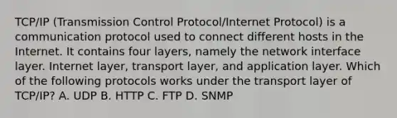 TCP/IP (Transmission Control Protocol/Internet Protocol) is a communication protocol used to connect different hosts in the Internet. It contains four layers, namely the network interface layer. Internet layer, transport layer, and application layer. Which of the following protocols works under the transport layer of TCP/IP? A. UDP B. HTTP C. FTP D. SNMP