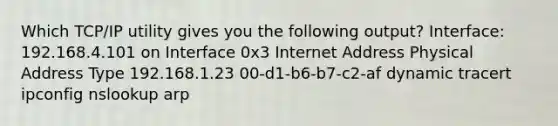 Which TCP/IP utility gives you the following output? Interface: 192.168.4.101 on Interface 0x3 Internet Address Physical Address Type 192.168.1.23 00-d1-b6-b7-c2-af dynamic tracert ipconfig nslookup arp