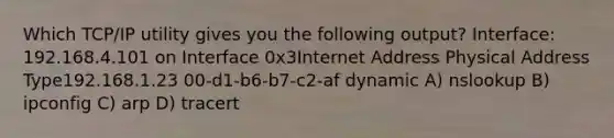 Which TCP/IP utility gives you the following output? Interface: 192.168.4.101 on Interface 0x3Internet Address Physical Address Type192.168.1.23 00-d1-b6-b7-c2-af dynamic A) nslookup B) ipconfig C) arp D) tracert