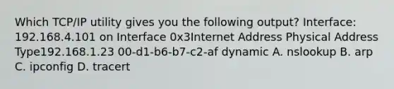 Which TCP/IP utility gives you the following output? Interface: 192.168.4.101 on Interface 0x3Internet Address Physical Address Type192.168.1.23 00-d1-b6-b7-c2-af dynamic A. nslookup B. arp C. ipconfig D. tracert