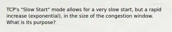 TCP's "Slow Start" mode allows for a very slow start, but a rapid increase (exponential), in the size of the congestion window. What is its purpose?