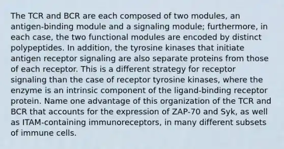 The TCR and BCR are each composed of two modules, an antigen-binding module and a signaling module; furthermore, in each case, the two functional modules are encoded by distinct polypeptides. In addition, the tyrosine kinases that initiate antigen receptor signaling are also separate proteins from those of each receptor. This is a different strategy for receptor signaling than the case of receptor tyrosine kinases, where the enzyme is an intrinsic component of the ligand-binding receptor protein. Name one advantage of this organization of the TCR and BCR that accounts for the expression of ZAP-70 and Syk, as well as ITAM-containing immunoreceptors, in many different subsets of immune cells.