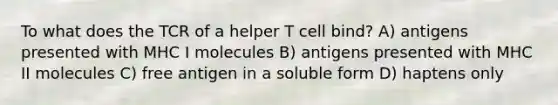 To what does the TCR of a helper T cell bind? A) antigens presented with MHC I molecules B) antigens presented with MHC II molecules C) free antigen in a soluble form D) haptens only