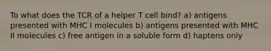 To what does the TCR of a helper T cell bind? a) antigens presented with MHC I molecules b) antigens presented with MHC II molecules c) free antigen in a soluble form d) haptens only