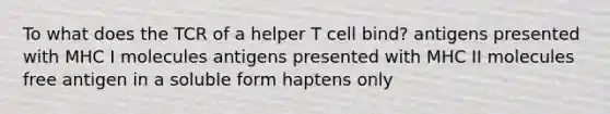 To what does the TCR of a helper T cell bind? antigens presented with MHC I molecules antigens presented with MHC II molecules free antigen in a soluble form haptens only