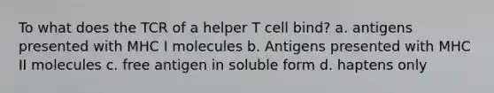 To what does the TCR of a helper T cell bind? a. antigens presented with MHC I molecules b. Antigens presented with MHC II molecules c. free antigen in soluble form d. haptens only