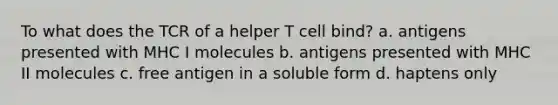 To what does the TCR of a helper T cell bind? a. antigens presented with MHC I molecules b. antigens presented with MHC II molecules c. free antigen in a soluble form d. haptens only