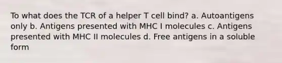 To what does the TCR of a helper T cell bind? a. Autoantigens only b. Antigens presented with MHC I molecules c. Antigens presented with MHC II molecules d. Free antigens in a soluble form