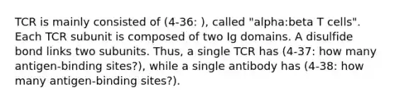 TCR is mainly consisted of (4-36: ), called "alpha:beta T cells". Each TCR subunit is composed of two Ig domains. A disulfide bond links two subunits. Thus, a single TCR has (4-37: how many antigen-binding sites?), while a single antibody has (4-38: how many antigen-binding sites?).