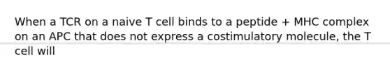 When a TCR on a naive T cell binds to a peptide + MHC complex on an APC that does not express a costimulatory molecule, the T cell will