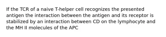 If the TCR of a naive T-helper cell recognizes the presented antigen the interaction between the antigen and its receptor is stabilized by an interaction between CD on the lymphocyte and the MH II molecules of the APC