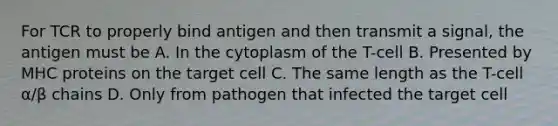 For TCR to properly bind antigen and then transmit a signal, the antigen must be A. In the cytoplasm of the T-cell B. Presented by MHC proteins on the target cell C. The same length as the T-cell α/β chains D. Only from pathogen that infected the target cell