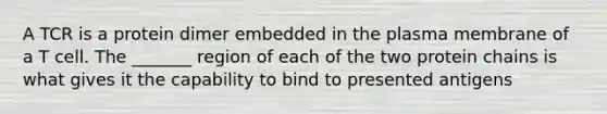 A TCR is a protein dimer embedded in the plasma membrane of a T cell. The _______ region of each of the two protein chains is what gives it the capability to bind to presented antigens