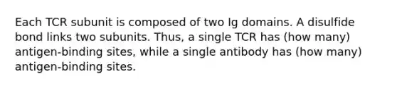 Each TCR subunit is composed of two Ig domains. A disulfide bond links two subunits. Thus, a single TCR has (how many) antigen-binding sites, while a single antibody has (how many) antigen-binding sites.