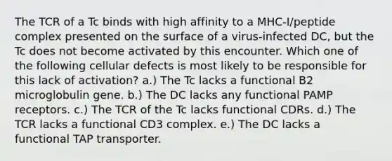 The TCR of a Tc binds with high affinity to a MHC-I/peptide complex presented on the surface of a virus-infected DC, but the Tc does not become activated by this encounter. Which one of the following cellular defects is most likely to be responsible for this lack of activation? a.) The Tc lacks a functional B2 microglobulin gene. b.) The DC lacks any functional PAMP receptors. c.) The TCR of the Tc lacks functional CDRs. d.) The TCR lacks a functional CD3 complex. e.) The DC lacks a functional TAP transporter.