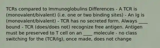 TCRs compared to Immunoglobulins Differences - A TCR is (monovalent/bivalent) (i.e. one or two binding sites) - An Ig is (monovalent/bivalent) - TCR has no secreted form. Always ____ bound - TCR (does/does not) recognize free antigen. Antigen must be preserved to T cell on an ____ molecule - no class switching for the (TCR/Ig), once made, does not change