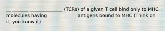 __ _______ ______________ (TCRs) of a given T cell bind only to MHC molecules having ____________ antigens bound to MHC (Think on it, you know it)