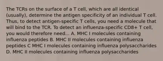 The TCRs on the surface of a T cell, which are all identical (usually), determine the antigen specificity of an individual T cell. Thus, to detect antigen-specific T cells, you need a molecule that will bind to the TCR. To detect an influenza-specific CD8+ T cell, you would therefore need... A. MHC I molecules containing influenza peptides B. MHC II molecules containing influenza peptides C MHC I molecules containing influenza polysaccharides D. MHC II molecules containing influenza polysaccharides