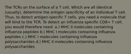 The TCRs on the surface of a T cell, Which are all identical (usually), determine the antigen specificity of an individual T cell. Thus, to detect antigen-specific T cells, you need a molecule that will bind to the TCR. To detect an influenza specific CD8+ T cell, you would therefore need: a.) MHC II molecules containing influenza peptides b.) MHC I molecules containing influenza peptides c.) MHC I molecules containing influenza polysaccharides d.) MHC II molecules containing influenza polysaccharides