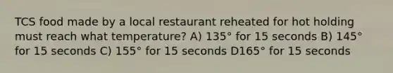 TCS food made by a local restaurant reheated for hot holding must reach what temperature? A) 135° for 15 seconds B) 145° for 15 seconds C) 155° for 15 seconds D165° for 15 seconds