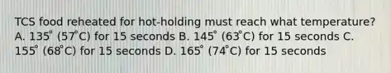 TCS food reheated for hot-holding must reach what temperature? A. 135 ̊ (57 ̊C) for 15 seconds B. 145 ̊ (63 ̊C) for 15 seconds C. 155 ̊ (68 ̊C) for 15 seconds D. 165 ̊ (74 ̊C) for 15 seconds