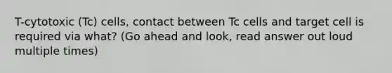 T-cytotoxic (Tc) cells, contact between Tc cells and target cell is required via what? (Go ahead and look, read answer out loud multiple times)